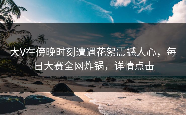 大V在傍晚时刻遭遇花絮震撼人心，每日大赛全网炸锅，详情点击