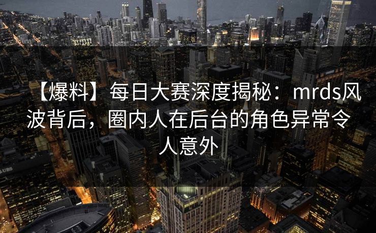 【爆料】每日大赛深度揭秘：mrds风波背后，圈内人在后台的角色异常令人意外