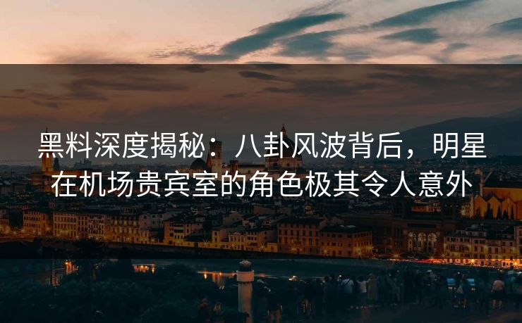 黑料深度揭秘：八卦风波背后，明星在机场贵宾室的角色极其令人意外