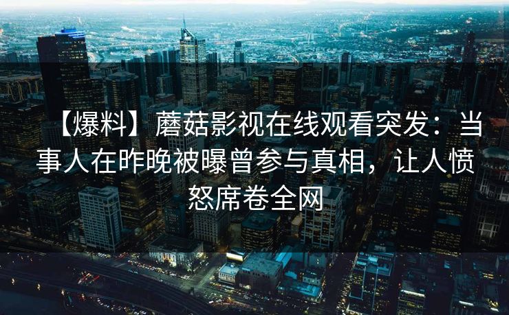 【爆料】蘑菇影视在线观看突发：当事人在昨晚被曝曾参与真相，让人愤怒席卷全网