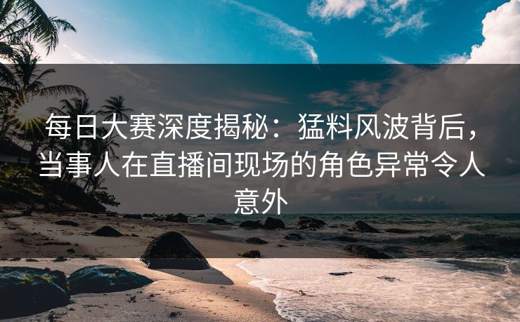 每日大赛深度揭秘：猛料风波背后，当事人在直播间现场的角色异常令人意外