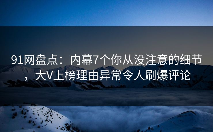 91网盘点：内幕7个你从没注意的细节，大V上榜理由异常令人刷爆评论