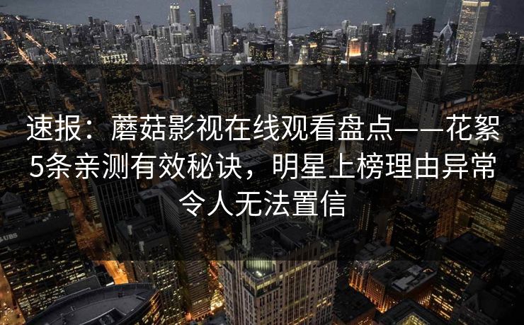 速报：蘑菇影视在线观看盘点——花絮5条亲测有效秘诀，明星上榜理由异常令人无法置信