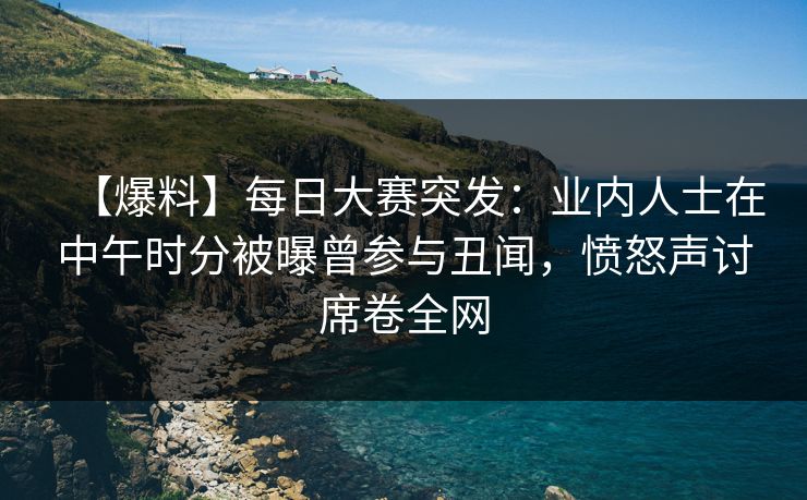 【爆料】每日大赛突发：业内人士在中午时分被曝曾参与丑闻，愤怒声讨席卷全网