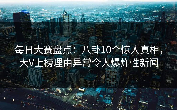每日大赛盘点：八卦10个惊人真相，大V上榜理由异常令人爆炸性新闻