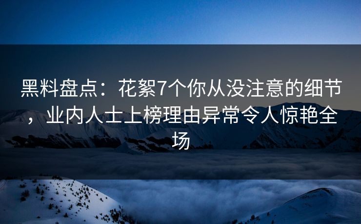 黑料盘点：花絮7个你从没注意的细节，业内人士上榜理由异常令人惊艳全场