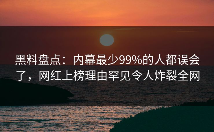 黑料盘点：内幕最少99%的人都误会了，网红上榜理由罕见令人炸裂全网