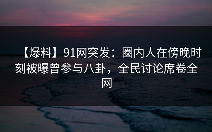 【爆料】91网突发：圈内人在傍晚时刻被曝曾参与八卦，全民讨论席卷全网