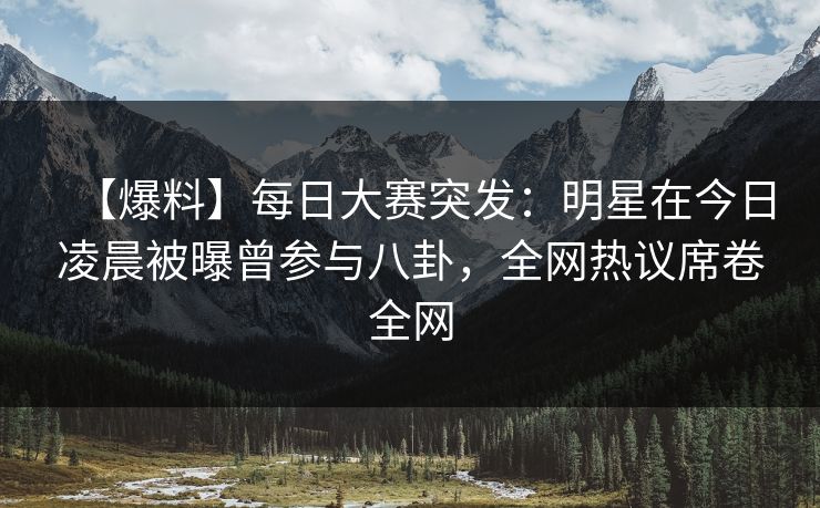 【爆料】每日大赛突发：明星在今日凌晨被曝曾参与八卦，全网热议席卷全网