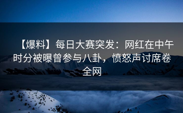 【爆料】每日大赛突发：网红在中午时分被曝曾参与八卦，愤怒声讨席卷全网