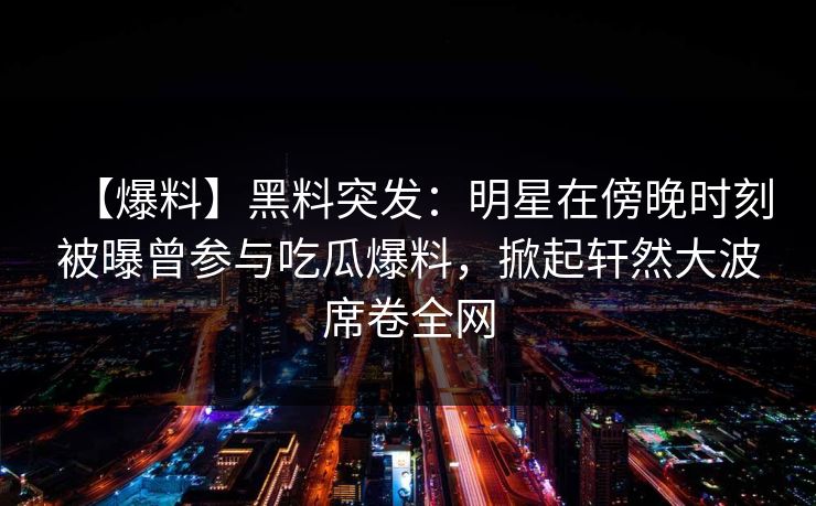 【爆料】黑料突发：明星在傍晚时刻被曝曾参与吃瓜爆料，掀起轩然大波席卷全网
