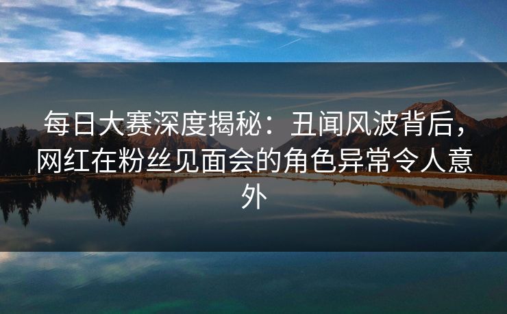 每日大赛深度揭秘：丑闻风波背后，网红在粉丝见面会的角色异常令人意外