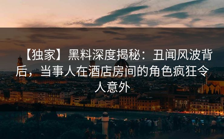 【独家】黑料深度揭秘：丑闻风波背后，当事人在酒店房间的角色疯狂令人意外