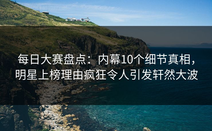每日大赛盘点：内幕10个细节真相，明星上榜理由疯狂令人引发轩然大波