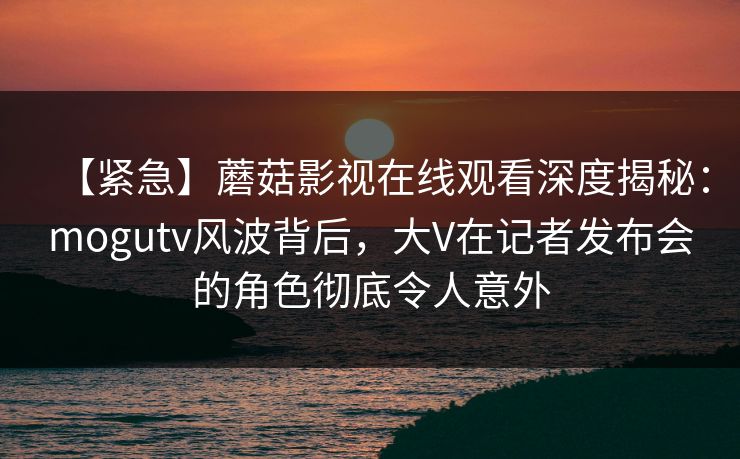【紧急】蘑菇影视在线观看深度揭秘：mogutv风波背后，大V在记者发布会的角色彻底令人意外