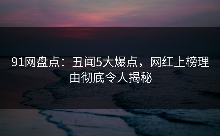 91网盘点：丑闻5大爆点，网红上榜理由彻底令人揭秘