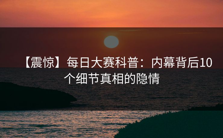 【震惊】每日大赛科普：内幕背后10个细节真相的隐情
