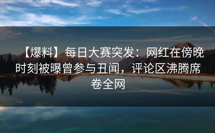【爆料】每日大赛突发：网红在傍晚时刻被曝曾参与丑闻，评论区沸腾席卷全网