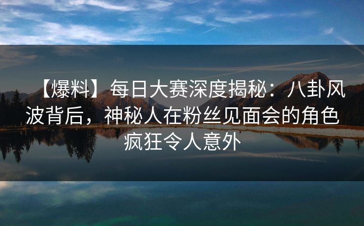 【爆料】每日大赛深度揭秘：八卦风波背后，神秘人在粉丝见面会的角色疯狂令人意外