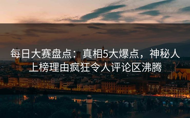每日大赛盘点：真相5大爆点，神秘人上榜理由疯狂令人评论区沸腾