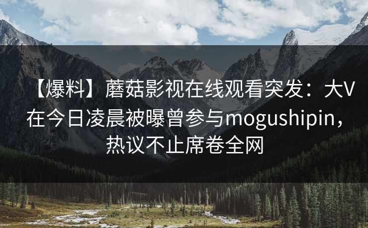 【爆料】蘑菇影视在线观看突发：大V在今日凌晨被曝曾参与mogushipin，热议不止席卷全网
