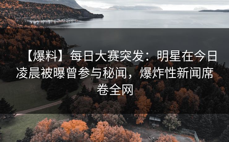 【爆料】每日大赛突发：明星在今日凌晨被曝曾参与秘闻，爆炸性新闻席卷全网