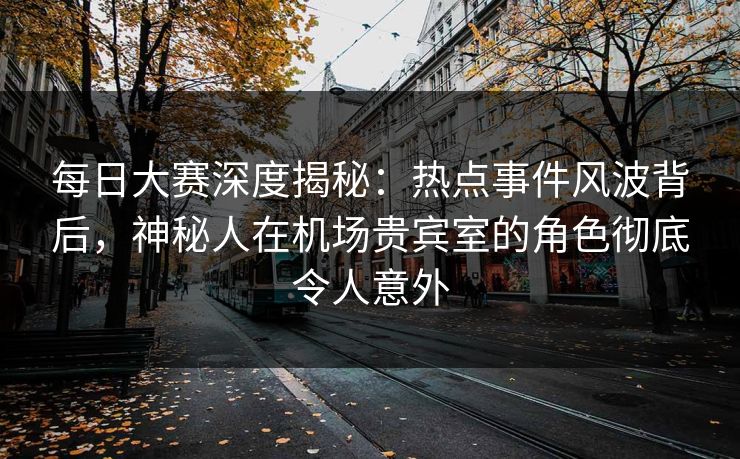 每日大赛深度揭秘：热点事件风波背后，神秘人在机场贵宾室的角色彻底令人意外