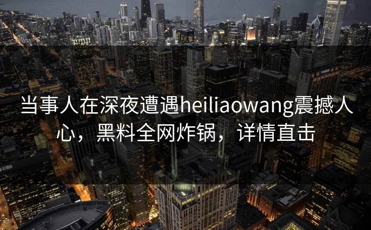 当事人在深夜遭遇heiliaowang震撼人心，黑料全网炸锅，详情直击