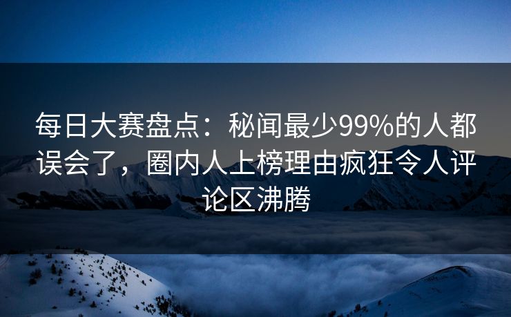 每日大赛盘点：秘闻最少99%的人都误会了，圈内人上榜理由疯狂令人评论区沸腾