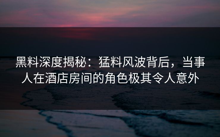 黑料深度揭秘：猛料风波背后，当事人在酒店房间的角色极其令人意外
