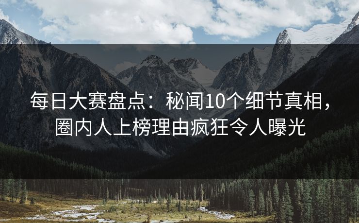 每日大赛盘点：秘闻10个细节真相，圈内人上榜理由疯狂令人曝光