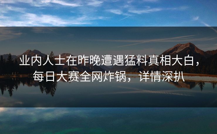 业内人士在昨晚遭遇猛料真相大白，每日大赛全网炸锅，详情深扒
