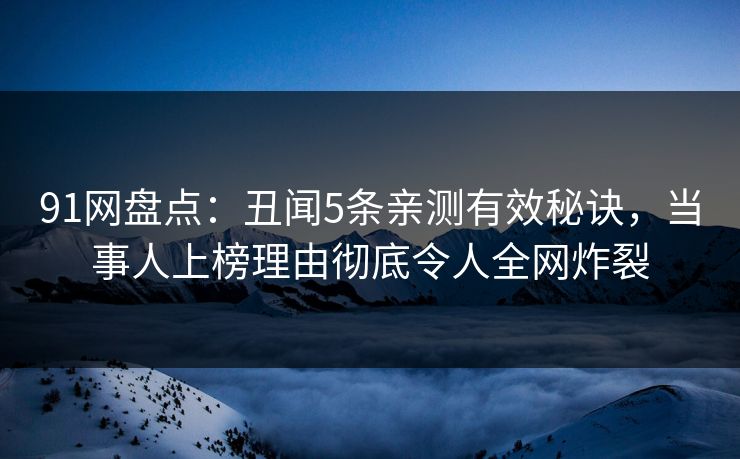91网盘点：丑闻5条亲测有效秘诀，当事人上榜理由彻底令人全网炸裂