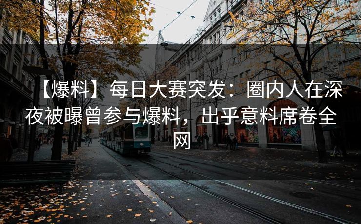 【爆料】每日大赛突发：圈内人在深夜被曝曾参与爆料，出乎意料席卷全网