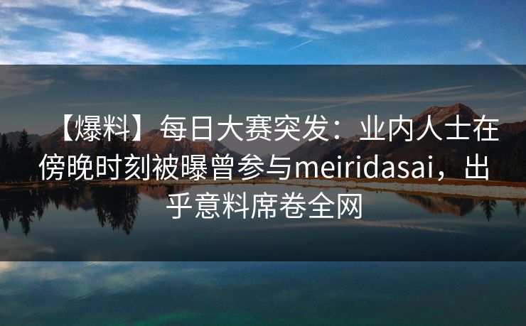 【爆料】每日大赛突发：业内人士在傍晚时刻被曝曾参与meiridasai，出乎意料席卷全网