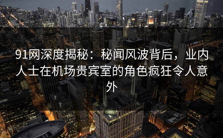 91网深度揭秘：秘闻风波背后，业内人士在机场贵宾室的角色疯狂令人意外