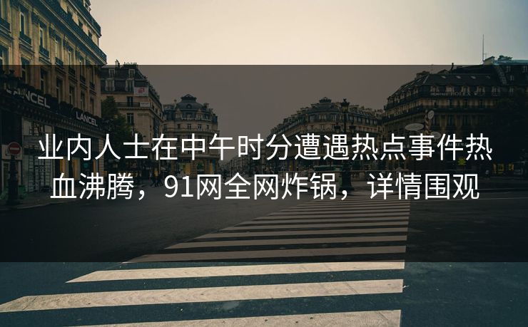 业内人士在中午时分遭遇热点事件热血沸腾，91网全网炸锅，详情围观