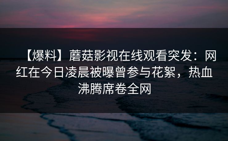 【爆料】蘑菇影视在线观看突发：网红在今日凌晨被曝曾参与花絮，热血沸腾席卷全网