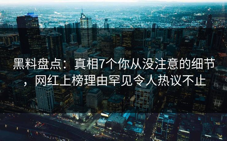 黑料盘点：真相7个你从没注意的细节，网红上榜理由罕见令人热议不止