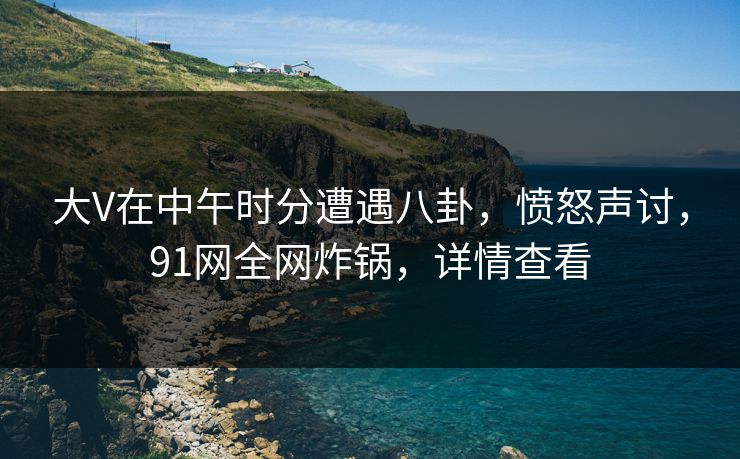 大V在中午时分遭遇八卦，愤怒声讨，91网全网炸锅，详情查看