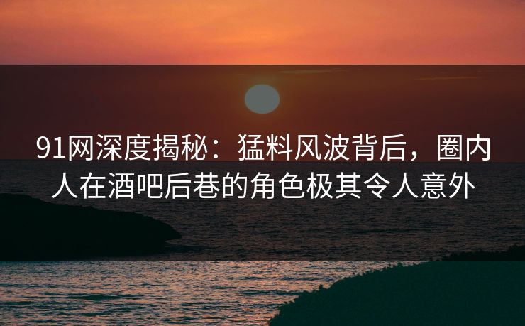 91网深度揭秘：猛料风波背后，圈内人在酒吧后巷的角色极其令人意外
