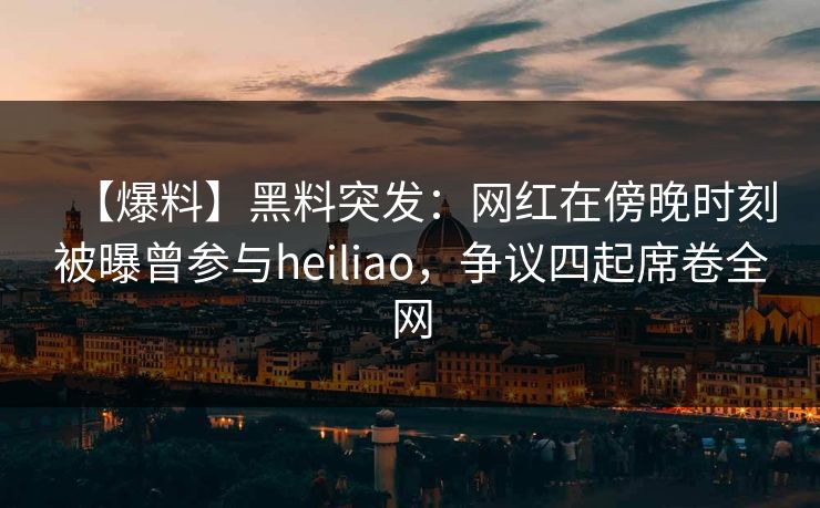 【爆料】黑料突发：网红在傍晚时刻被曝曾参与heiliao，争议四起席卷全网