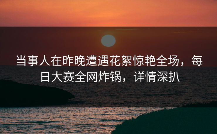 当事人在昨晚遭遇花絮惊艳全场，每日大赛全网炸锅，详情深扒