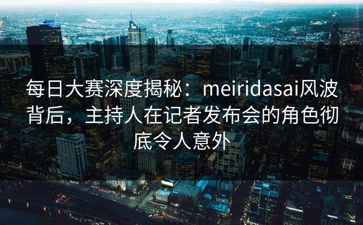 每日大赛深度揭秘：meiridasai风波背后，主持人在记者发布会的角色彻底令人意外