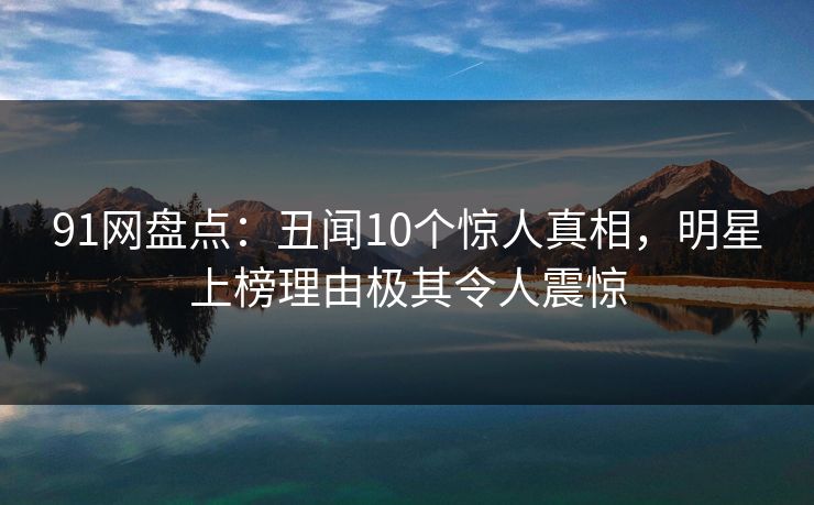 91网盘点：丑闻10个惊人真相，明星上榜理由极其令人震惊