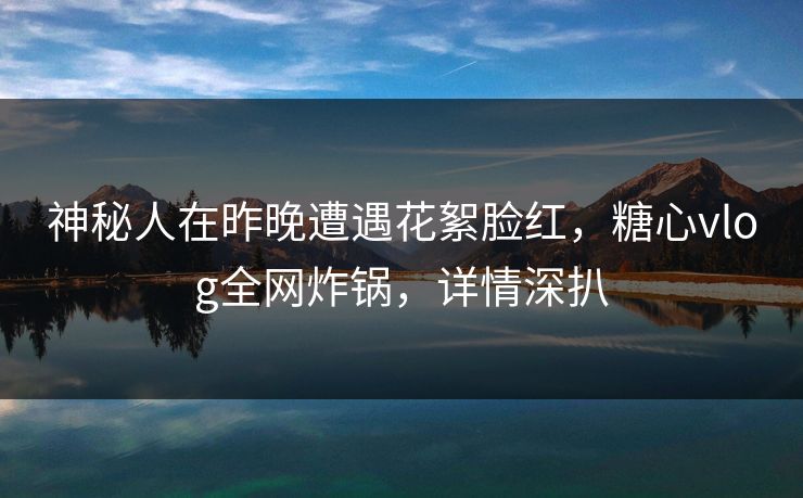 神秘人在昨晚遭遇花絮脸红,糖心vlog全网炸锅,详情深扒 神秘人在昨晚遭遇花絮脸红,糖心vlog全网炸锅,详情深扒