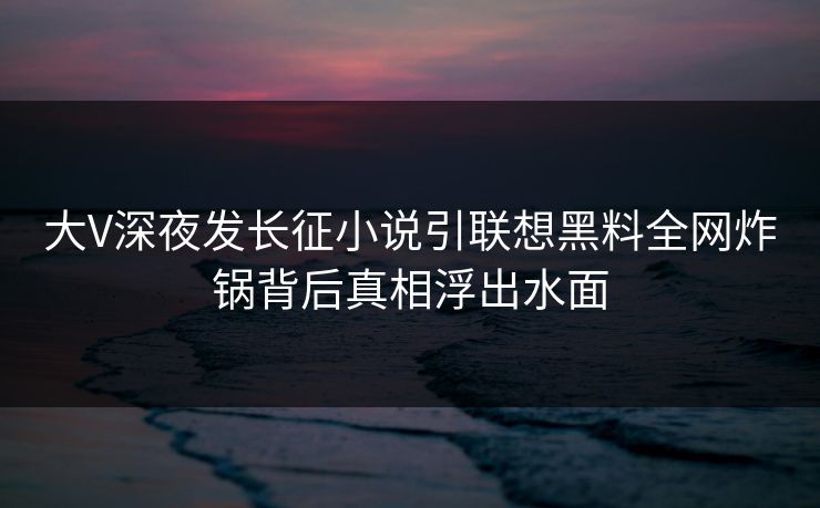 大V深夜发长征小说引联想黑料全网炸锅背后真相浮出水面 大V深夜发长征小说引联想黑料全网炸锅背后真相浮出水面