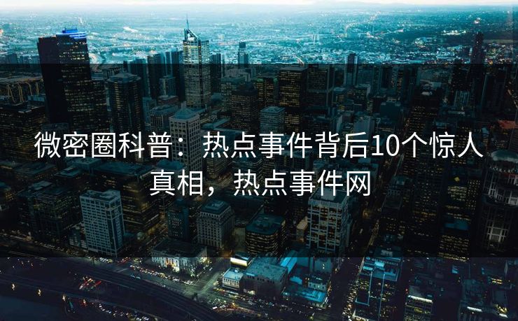 微密圈科普：热点事件背后10个惊人真相，热点事件网