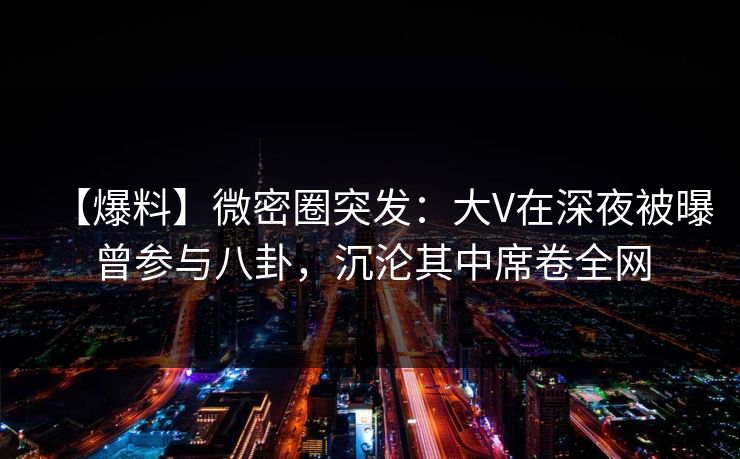 【爆料】微密圈突发：大V在深夜被曝曾参与八卦，沉沦其中席卷全网