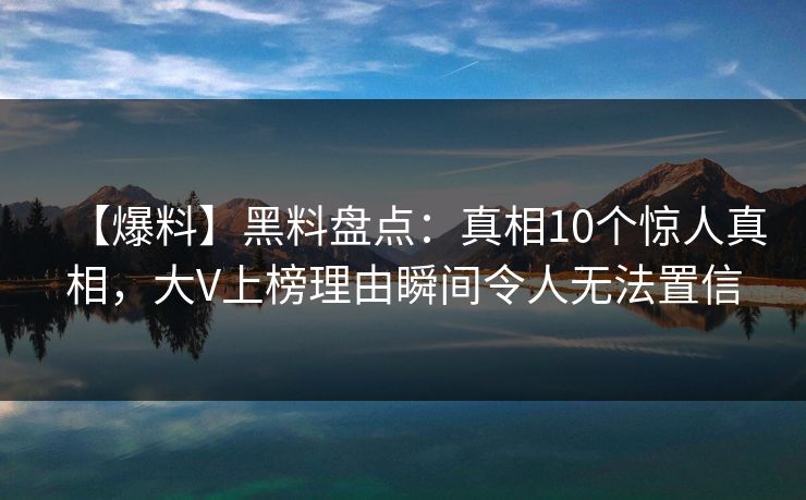 【爆料】黑料盘点：真相10个惊人真相，大V上榜理由瞬间令人无法置信